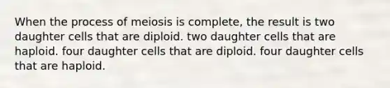 When the process of meiosis is complete, the result is two daughter cells that are diploid. two daughter cells that are haploid. four daughter cells that are diploid. four daughter cells that are haploid.