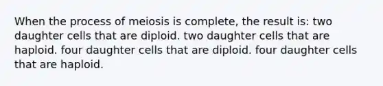 When the process of meiosis is complete, the result is: two daughter cells that are diploid. two daughter cells that are haploid. four daughter cells that are diploid. four daughter cells that are haploid.