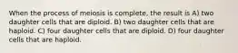 When the process of meiosis is complete, the result is A) two daughter cells that are diploid. B) two daughter cells that are haploid. C) four daughter cells that are diploid. D) four daughter cells that are haploid.