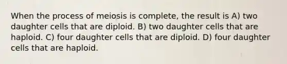 When the process of meiosis is complete, the result is A) two daughter cells that are diploid. B) two daughter cells that are haploid. C) four daughter cells that are diploid. D) four daughter cells that are haploid.