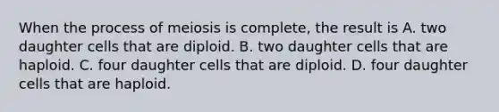 When the process of meiosis is complete, the result is A. two daughter cells that are diploid. B. two daughter cells that are haploid. C. four daughter cells that are diploid. D. four daughter cells that are haploid.