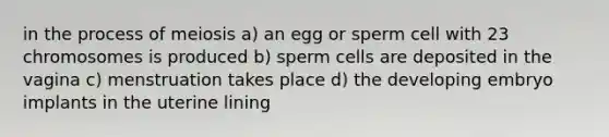 in the process of meiosis a) an egg or sperm cell with 23 chromosomes is produced b) sperm cells are deposited in the vagina c) menstruation takes place d) the developing embryo implants in the uterine lining