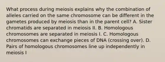 What process during meiosis explains why the combination of alleles carried on the same chromosome can be different in the gametes produced by meiosis than in the parent cell? A. Sister chromatids are separated in meiosis II. B. Homologous chromosomes are separated in meiosis I. C. Homologous chromosomes can exchange pieces of DNA (crossing over). D. Pairs of homologous chromosomes line up independently in meiosis I