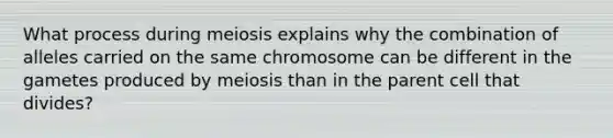 What process during meiosis explains why the combination of alleles carried on the same chromosome can be different in the gametes produced by meiosis than in the parent cell that divides?