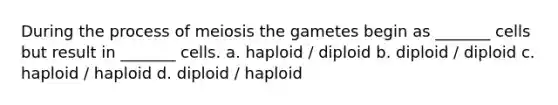 During the process of meiosis the gametes begin as _______ cells but result in _______ cells. a. haploid / diploid b. diploid / diploid c. haploid / haploid d. diploid / haploid