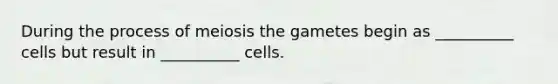 During the process of meiosis the gametes begin as __________ cells but result in __________ cells.