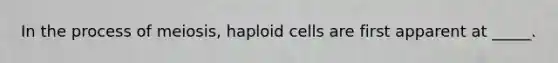 In the process of meiosis, haploid cells are first apparent at _____.