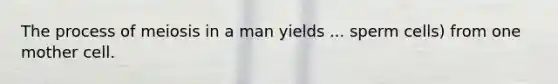 The process of meiosis in a man yields ... sperm cells) from one mother cell.