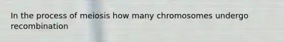 In the process of meiosis how many chromosomes undergo recombination