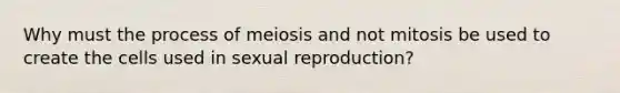 Why must the process of meiosis and not mitosis be used to create the cells used in sexual reproduction?