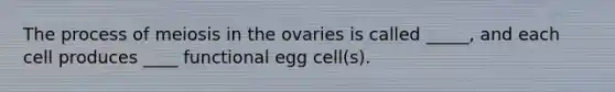 The process of meiosis in the ovaries is called _____, and each cell produces ____ functional egg cell(s).