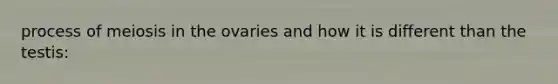 process of meiosis in the ovaries and how it is different than the testis: