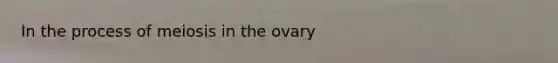 In the process of meiosis in the ovary