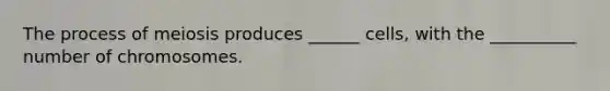 The process of meiosis produces ______ cells, with the __________ number of chromosomes.