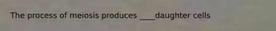 The process of meiosis produces ____daughter cells