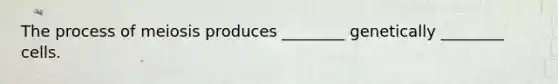 The process of meiosis produces ________ genetically ________ cells.