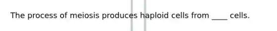 The process of meiosis produces haploid cells from ____ cells.