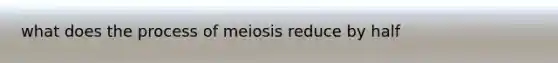 what does the process of meiosis reduce by half