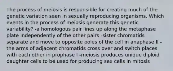 The process of meiosis is responsible for creating much of the genetic variation seen in sexually reproducing organisms. Which events in the process of meiosis generate this genetic variability? -a homologous pair lines up along the metaphase plate independently of the other pairs -sister chromatids separate and move to opposite poles of the cell in anaphase II -the arms of adjacent chromatids cross over and switch places with each other in prophase I -meiosis produces unique diploid daughter cells to be used for producing sex cells in mitosis