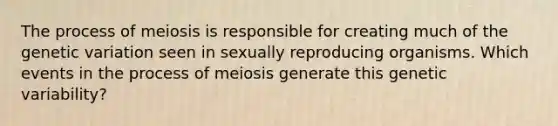 The process of meiosis is responsible for creating much of the genetic variation seen in sexually reproducing organisms. Which events in the process of meiosis generate this genetic variability?