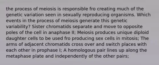 the process of meiosis is responsible fro creating much of the genetic variation seen in sexually reproducing organisms. Which events in the process of meiosis generate this genetic variability? Sister chromatids separate and move to opposite poles of the cell in anaphase II; Meiosis produces unique diploid daughter cells to be used fro producing sex cells in mitosis; The arms of adjacent chromatids cross over and switch places with each other in prophase I; A homologous pair lines up along the metaphase plate and independently of the other pairs;