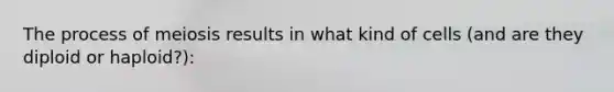 The process of meiosis results in what kind of cells (and are they diploid or haploid?):