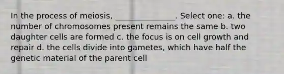 In the process of meiosis, _______________. Select one: a. the number of chromosomes present remains the same b. two daughter cells are formed c. the focus is on cell growth and repair d. the cells divide into gametes, which have half the genetic material of the parent cell