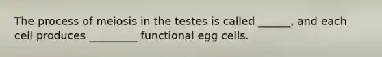 The process of meiosis in the testes is called ______, and each cell produces _________ functional egg cells.