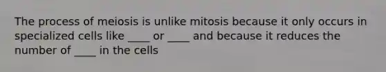 The process of meiosis is unlike mitosis because it only occurs in specialized cells like ____ or ____ and because it reduces the number of ____ in the cells