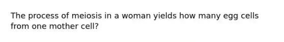 The process of meiosis in a woman yields how many egg cells from one mother cell?