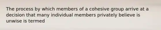 The process by which members of a cohesive group arrive at a decision that many individual members privately believe is unwise is termed