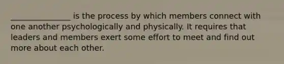 _______________ is the process by which members connect with one another psychologically and physically. It requires that leaders and members exert some effort to meet and find out more about each other.