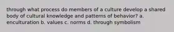 through what process do members of a culture develop a shared body of cultural knowledge and patterns of behavior? a. enculturation b. values c. norms d. through symbolism