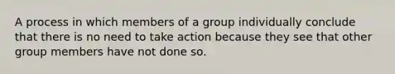 A process in which members of a group individually conclude that there is no need to take action because they see that other group members have not done so.