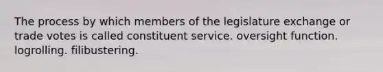 The process by which members of the legislature exchange or trade votes is called constituent service. oversight function. logrolling. filibustering.