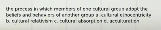 the process in which members of one cultural group adopt the beliefs and behaviors of another group a. cultural ethocentricity b. cultural relativism c. cultural absorption d. acculturation