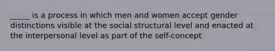 _____ is a process in which men and women accept gender distinctions visible at the social structural level and enacted at the interpersonal level as part of the self-concept