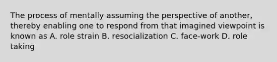 The process of mentally assuming the perspective of another, thereby enabling one to respond from that imagined viewpoint is known as A. role strain B. resocialization C. face-work D. role taking