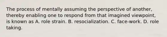 The process of mentally assuming the perspective of another, thereby enabling one to respond from that imagined viewpoint, is known as A. role strain. B. resocialization. C. face-work. D. role taking.