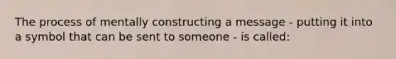 The process of mentally constructing a message - putting it into a symbol that can be sent to someone - is called: