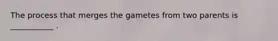 The process that merges the gametes from two parents is ___________ .