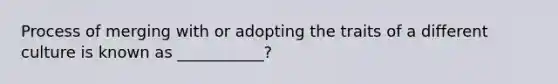 Process of merging with or adopting the traits of a different culture is known as ___________?