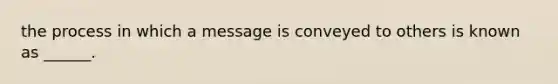 the process in which a message is conveyed to others is known as ______.