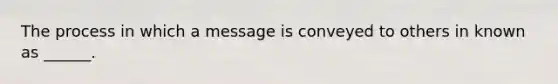 The process in which a message is conveyed to others in known as ______.