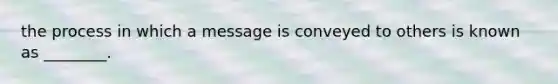 the process in which a message is conveyed to others is known as ________.