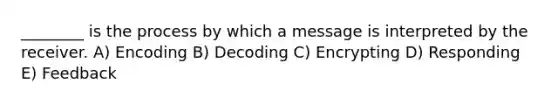 ________ is the process by which a message is interpreted by the receiver. A) Encoding B) Decoding C) Encrypting D) Responding E) Feedback