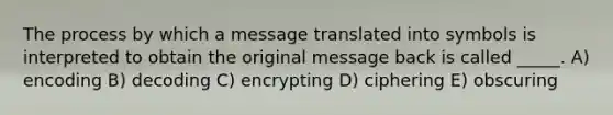 The process by which a message translated into symbols is interpreted to obtain the original message back is called _____. A) encoding B) decoding C) encrypting D) ciphering E) obscuring