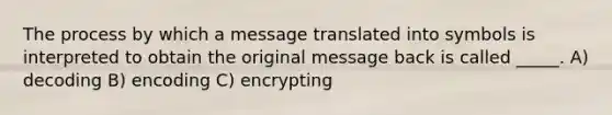 The process by which a message translated into symbols is interpreted to obtain the original message back is called _____. A) decoding B) encoding C) encrypting