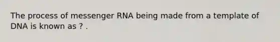 The process of messenger RNA being made from a template of DNA is known as ? .