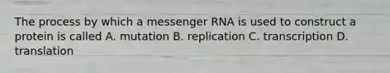 The process by which a messenger RNA is used to construct a protein is called A. mutation B. replication C. transcription D. translation